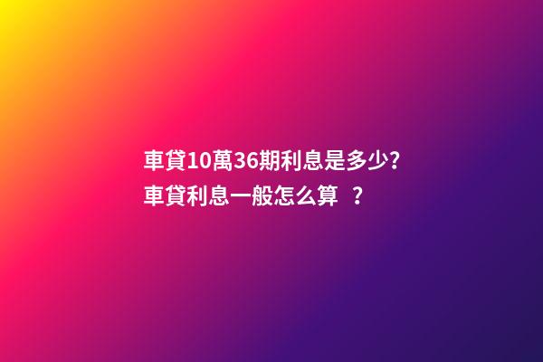 車貸10萬36期利息是多少？車貸利息一般怎么算？